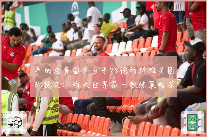 辛纳与费雷罗分手vs德约科维奇团队稳定:两大世界第一教练策略深度对比