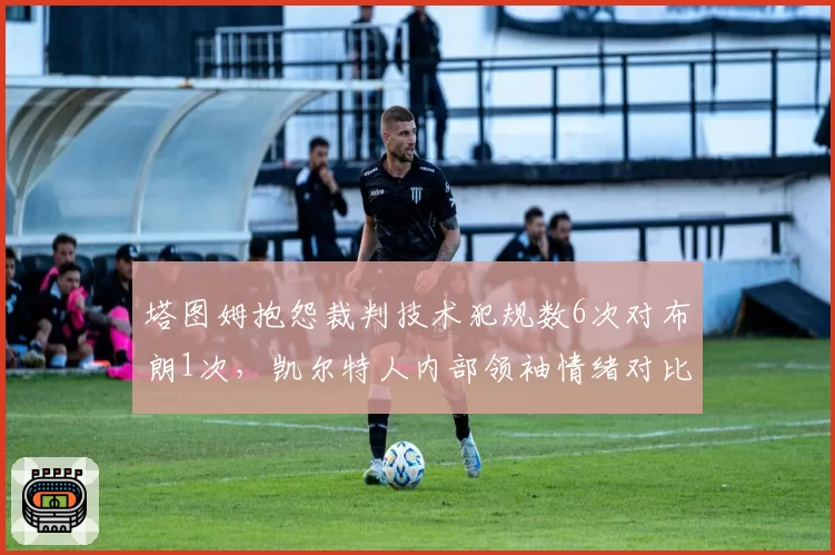 塔图姆抱怨裁判技术犯规数6次对布朗1次，凯尔特人内部领袖情绪对比明显
