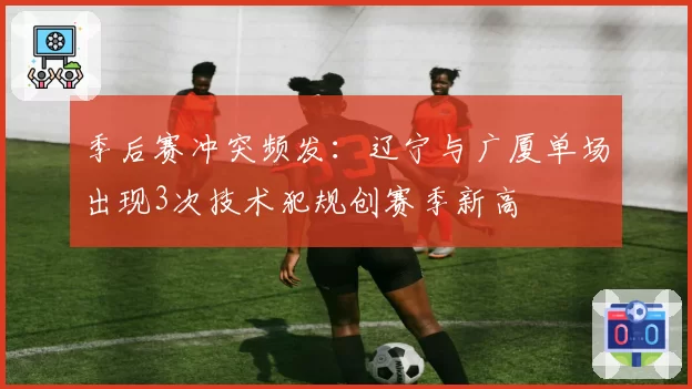 季后赛冲突频发:辽宁与广厦单场出现3次技术犯规创赛季新高