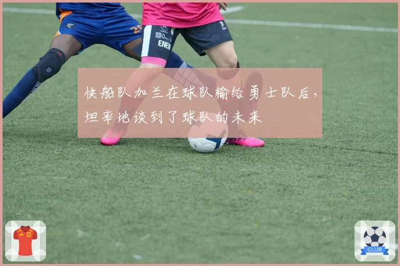 快船队加兰在球队输给勇士队后，坦率地谈到了球队的未来