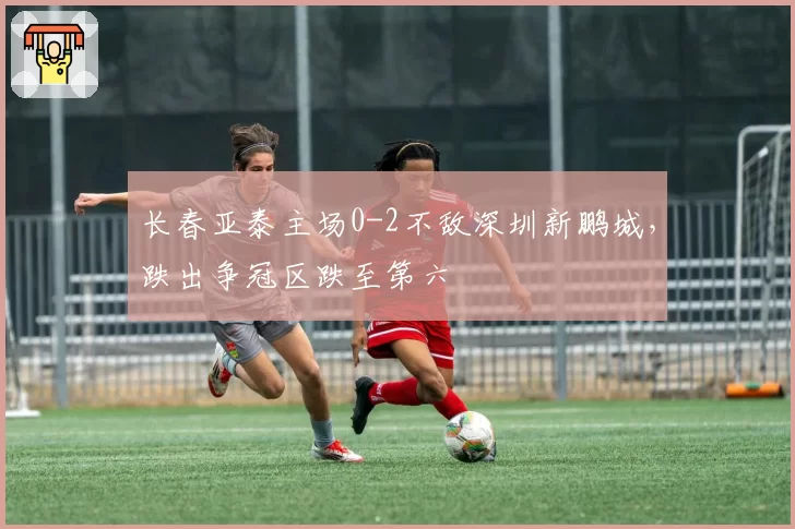 长春亚泰主场0-2不敌深圳新鹏城，跌出争冠区跌至第六