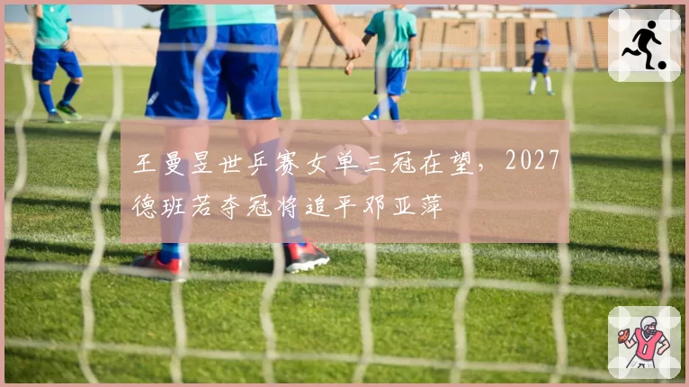 王曼昱世乒赛女单三冠在望,2027德班若夺冠将追平邓亚萍