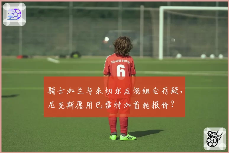 骑士加兰与米切尔后场组合存疑,尼克斯愿用巴雷特加首轮报价?