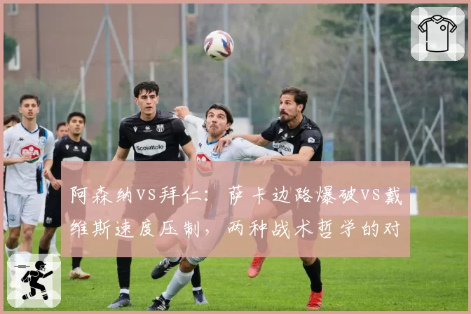 阿森纳vs拜仁：萨卡边路爆破vs戴维斯速度压制，两种战术哲学的对撞