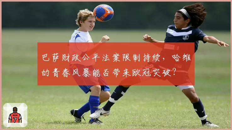 巴萨财政公平法案限制持续，哈维的青春风暴能否带来欧冠突破？