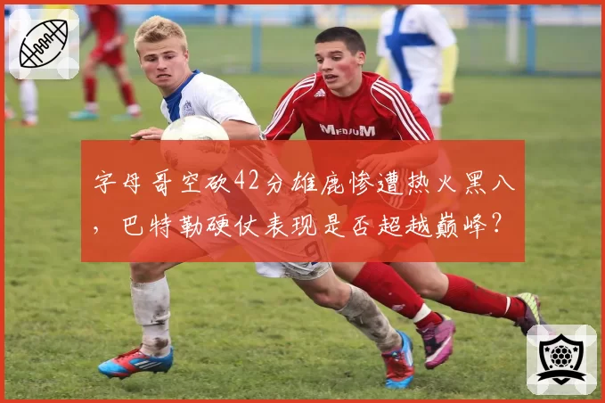字母哥空砍42分雄鹿惨遭热火黑八，巴特勒硬仗表现是否超越巅峰？