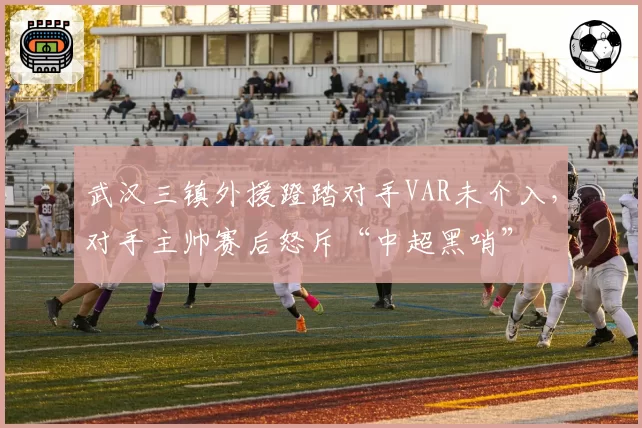 武汉三镇外援蹬踏对手VAR未介入,对手主帅赛后怒斥“中超黑哨”