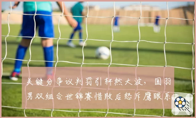 关键分争议判罚引轩然大波，国羽男双组合世锦赛惜败后怒斥鹰眼系统