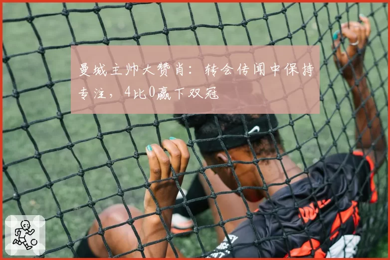 曼城主帅大赞肖:转会传闻中保持专注,4比0赢下双冠