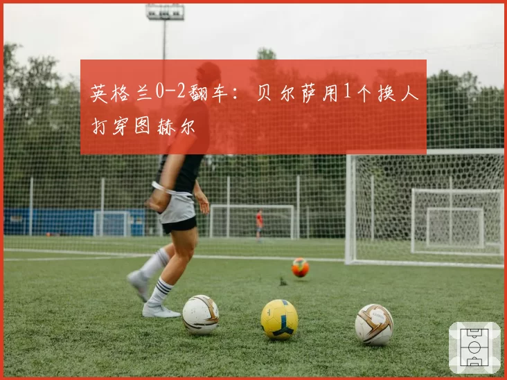 英格兰0-2翻车:贝尔萨用1个换人打穿图赫尔