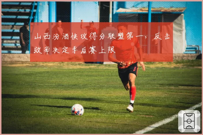 山西汾酒快攻得分联盟第一,反击效率决定季后赛上限