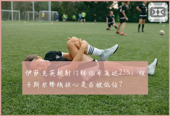 伊萨克英超射门转化率高达25%，纽卡斯尔锋线核心是否被低估？