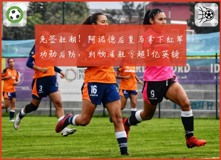 免签狂潮！阿诺德后皇马拿下红军功勋后防，利物浦狂亏超1亿英镑