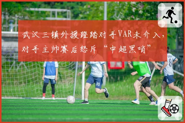 武汉三镇外援蹬踏对手VAR未介入,对手主帅赛后怒斥“中超黑哨”