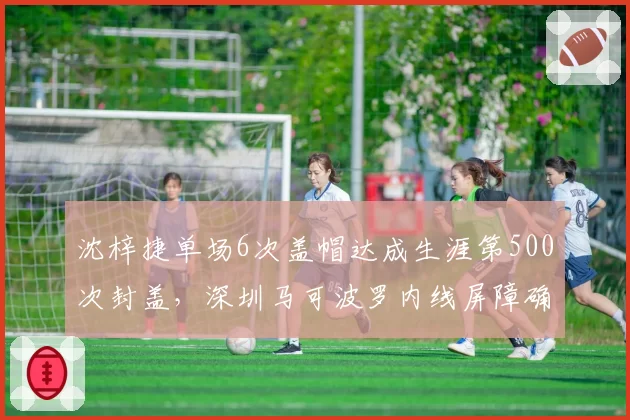 沈梓捷单场6次盖帽达成生涯第500次封盖,深圳马可波罗内线屏障确立