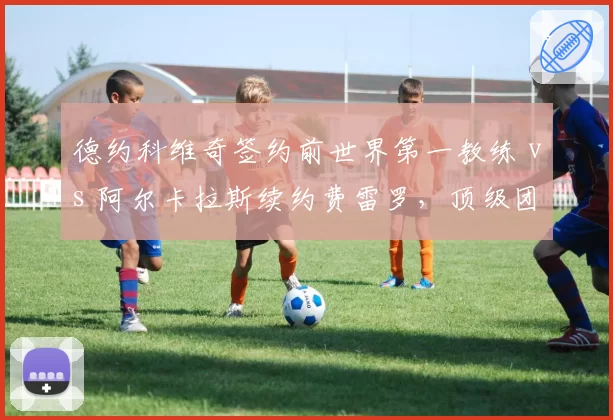 德约科维奇签约前世界第一教练 vs 阿尔卡拉斯续约费雷罗，顶级团队博弈谁占优？