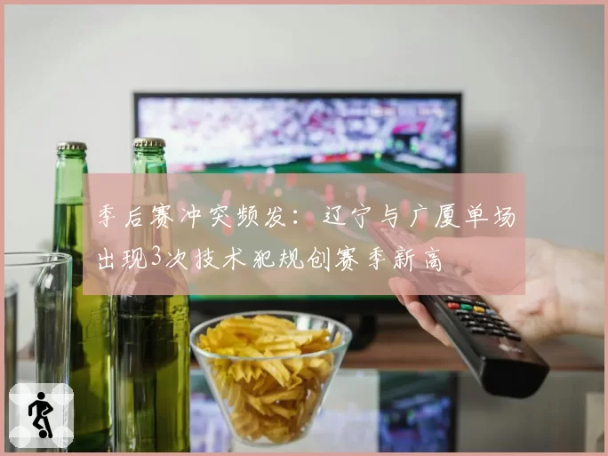 季后赛冲突频发:辽宁与广厦单场出现3次技术犯规创赛季新高