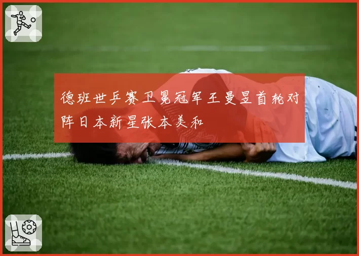 德班世乒赛卫冕冠军王曼昱首轮对阵日本新星张本美和