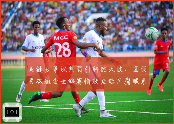 关键分争议判罚引轩然大波，国羽男双组合世锦赛惜败后怒斥鹰眼系统