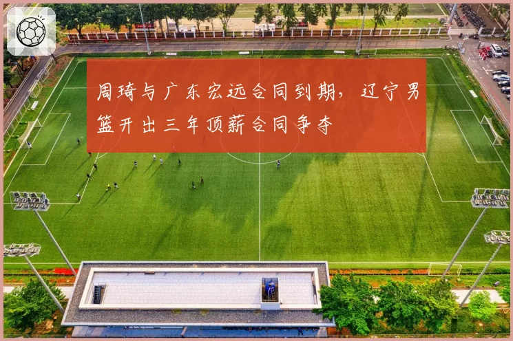 周琦与广东宏远合同到期，辽宁男篮开出三年顶薪合同争夺
