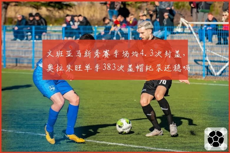 文班亚马新秀赛季场均4.3次封盖,奥拉朱旺单季383次盖帽纪录还稳吗?