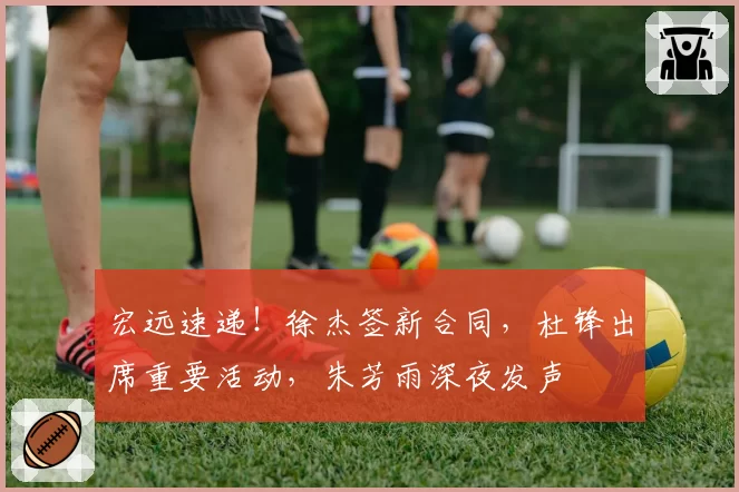 宏远速递！徐杰签新合同，杜锋出席重要活动，朱芳雨深夜发声