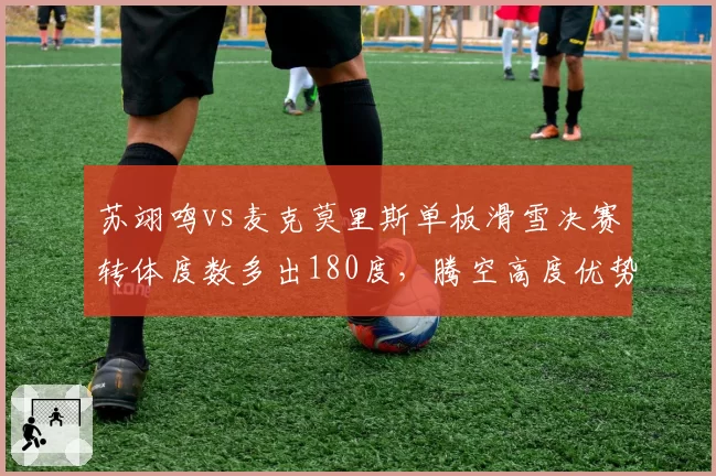 苏翊鸣vs麦克莫里斯单板滑雪决赛转体度数多出180度，腾空高度优势明显