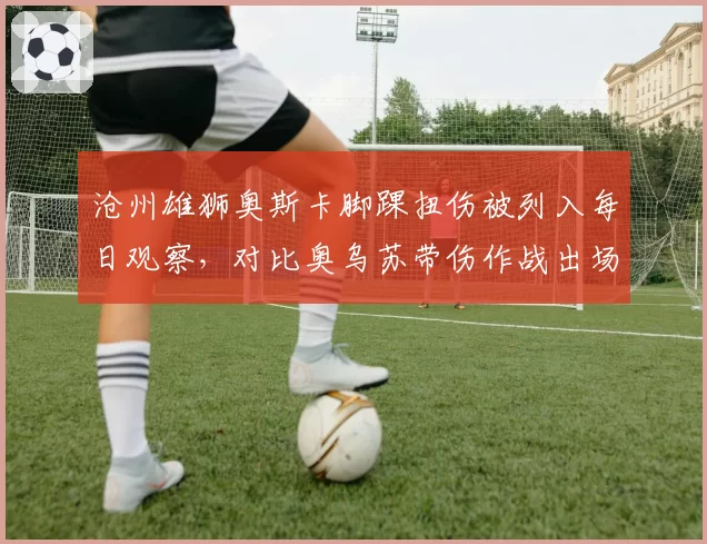 沧州雄狮奥斯卡脚踝扭伤被列入每日观察,对比奥乌苏带伤作战出场时间反差明显