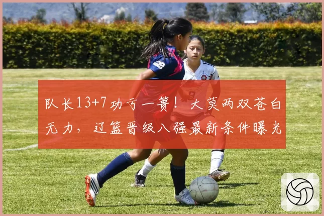 队长13+7功亏一篑！大莫两双苍白无力，辽篮晋级八强最新条件曝光