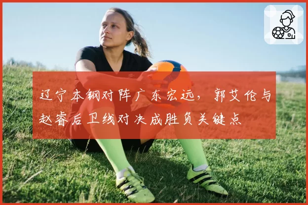 辽宁本钢对阵广东宏远,郭艾伦与赵睿后卫线对决成胜负关键点