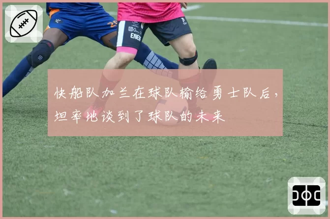 快船队加兰在球队输给勇士队后，坦率地谈到了球队的未来