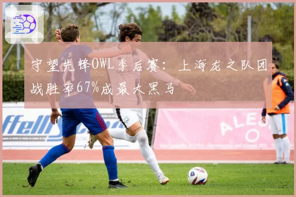 守望先锋OWL季后赛:上海龙之队团战胜率67%成最大黑马