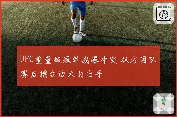 UFC重量级冠军战爆冲突 双方团队赛后擂台边大打出手