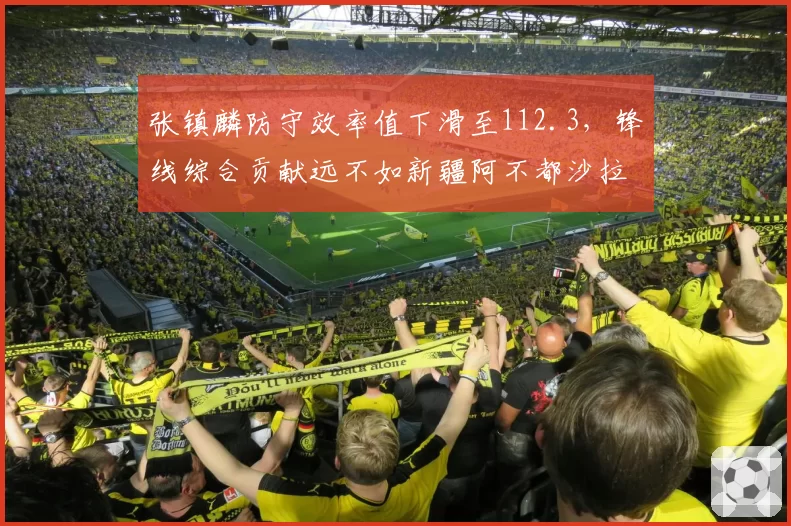 张镇麟防守效率值下滑至112.3，锋线综合贡献远不如新疆阿不都沙拉木