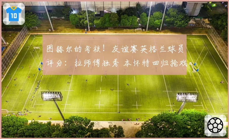图赫尔的考核!友谊赛英格兰球员评分:拉师傅独秀 本怀特回归抢戏