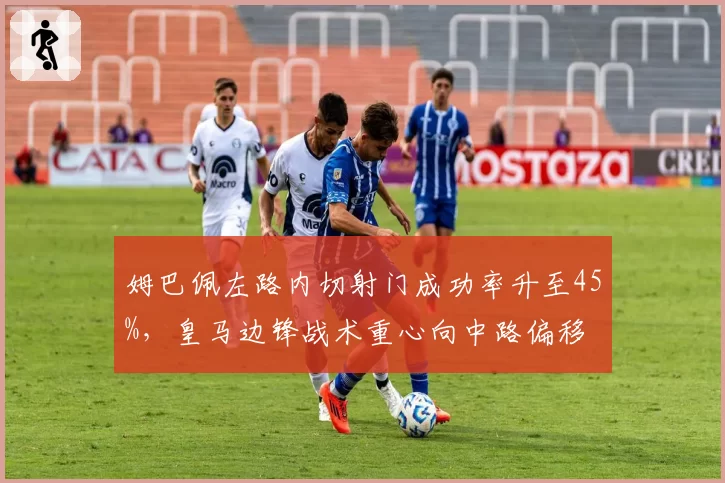 姆巴佩左路内切射门成功率升至45%，皇马边锋战术重心向中路偏移