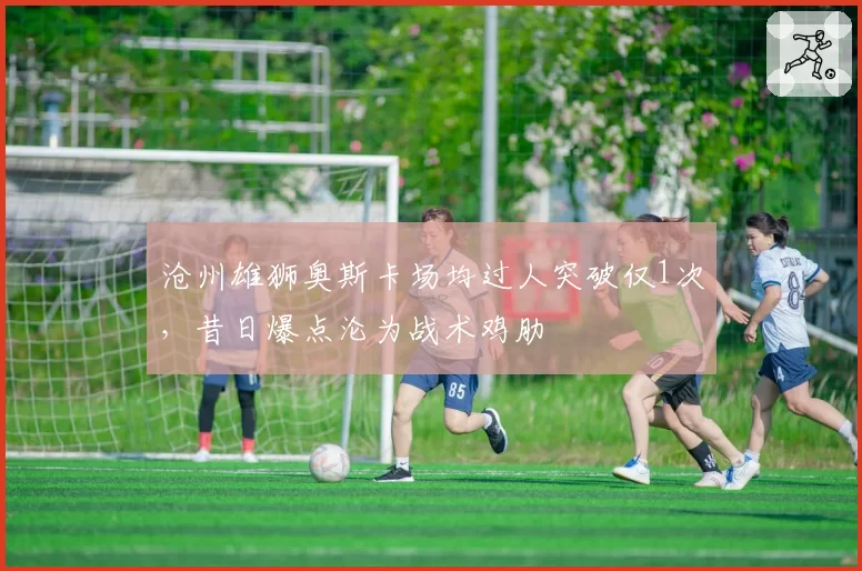 沧州雄狮奥斯卡场均过人突破仅1次，昔日爆点沦为战术鸡肋
