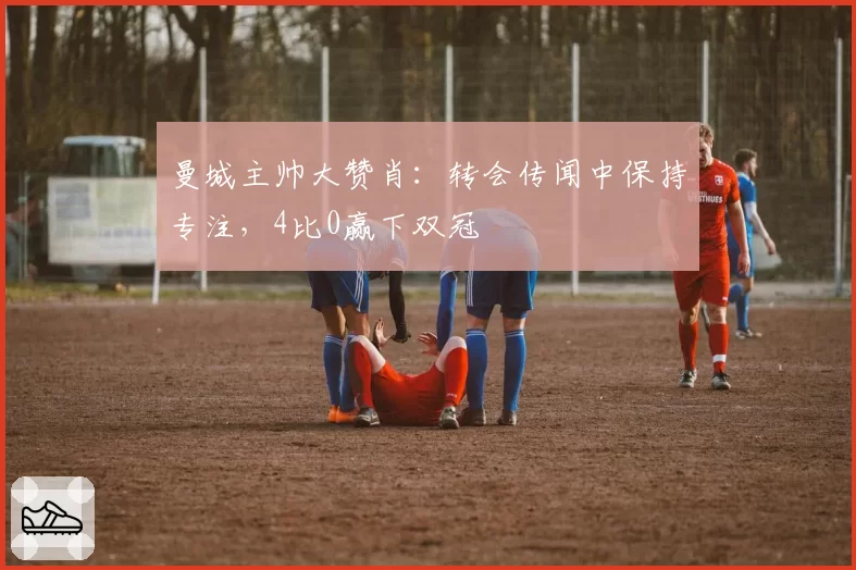 曼城主帅大赞肖:转会传闻中保持专注,4比0赢下双冠