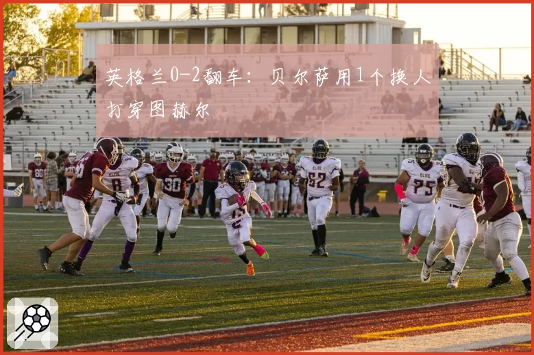 英格兰0-2翻车：贝尔萨用1个换人打穿图赫尔