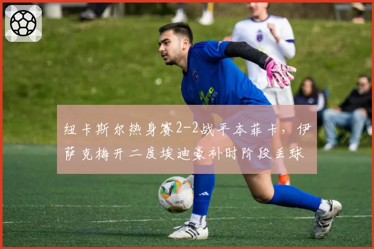 纽卡斯尔热身赛2-2战平本菲卡，伊萨克梅开二度埃迪豪补时阶段丢球错失胜局