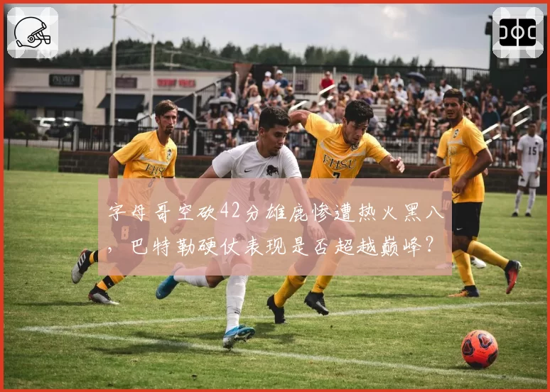 字母哥空砍42分雄鹿惨遭热火黑八，巴特勒硬仗表现是否超越巅峰？