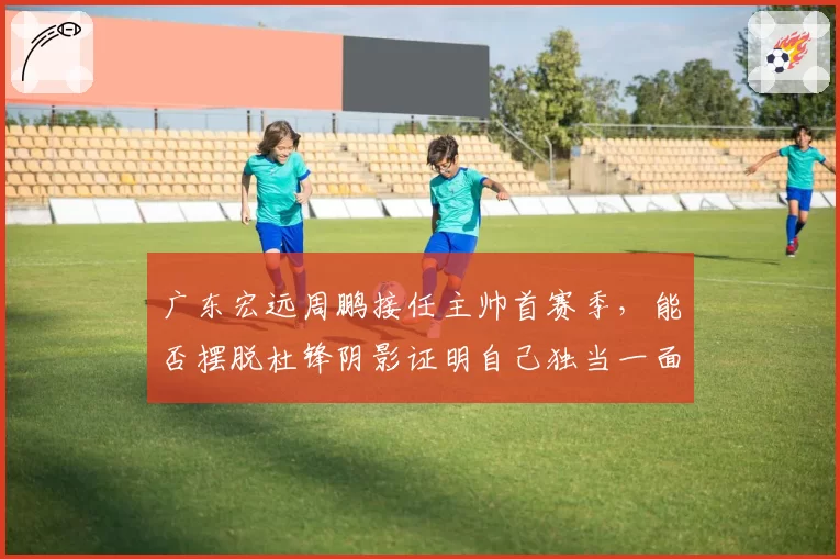 广东宏远周鹏接任主帅首赛季，能否摆脱杜锋阴影证明自己独当一面？