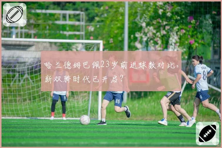 哈兰德姆巴佩23岁前进球数对比，新双骄时代已开启？