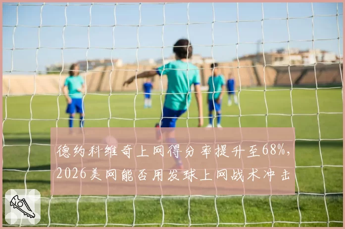 德约科维奇上网得分率提升至68%，2026美网能否用发球上网战术冲击第25冠