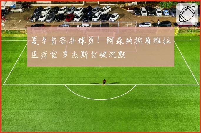 夏季首签非球员！阿森纳挖角维拉医疗官 罗杰斯打破沉默