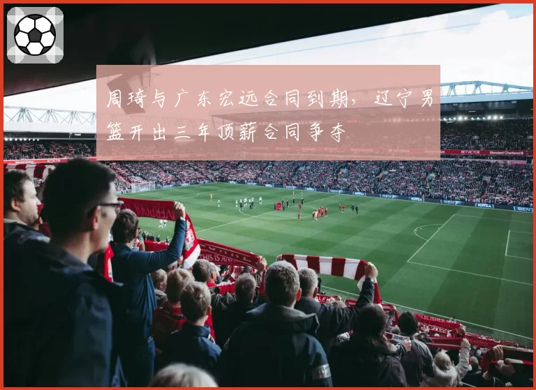 周琦与广东宏远合同到期，辽宁男篮开出三年顶薪合同争夺