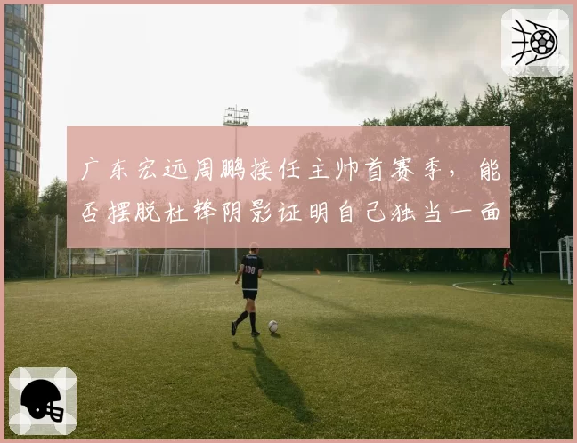 广东宏远周鹏接任主帅首赛季，能否摆脱杜锋阴影证明自己独当一面？