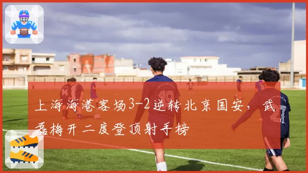 上海海港客场3-2逆转北京国安,武磊梅开二度登顶射手榜