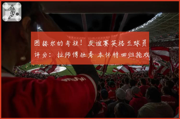 图赫尔的考核！友谊赛英格兰球员评分：拉师傅独秀 本怀特回归抢戏