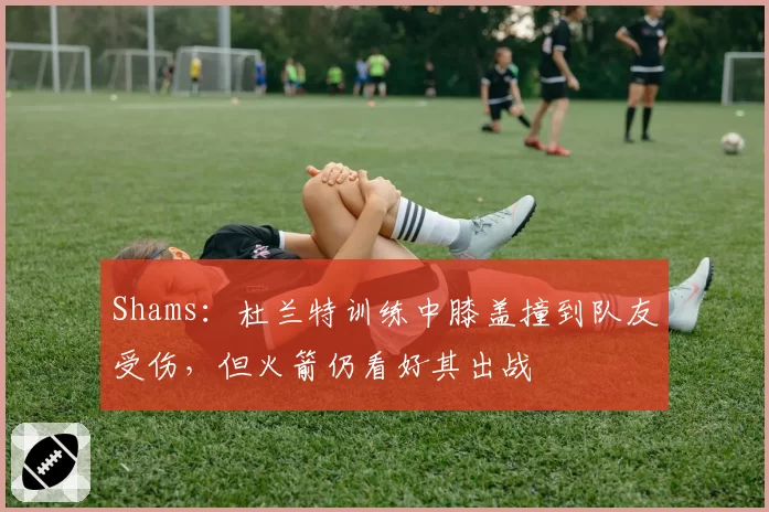 Shams：杜兰特训练中膝盖撞到队友受伤，但火箭仍看好其出战